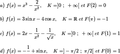 a)~f(x)=x^3-\dfrac{2}{x^2} , ~~~K=]0~;~+\infty[~et~F(2)=0
 \\ 
 \\ b)~f(x)=3\sin x-4\cos x ,~~~K=\mathbb{R}~et~F(\pi)=-1
 \\ 
 \\ c)~f(x)=2x-\dfrac{1}{x^2}-\dfrac{1}{\sqrt{x}} ,~~~K=]0~;~+\infty[~et~F(1)=1
 \\ 
 \\ d)~f(x)=-\dfrac{1}{\cosx}+\sin x ,~~~K=]-\pi/2~;~\pi/2[~et~F(0)=1